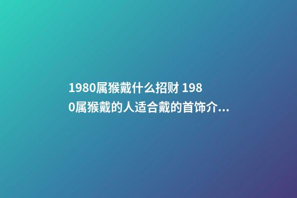 1980属猴戴什么招财 1980属猴戴的人适合戴的首饰介绍 1980年属猴适合佩戴什么-第1张-观点-玄机派